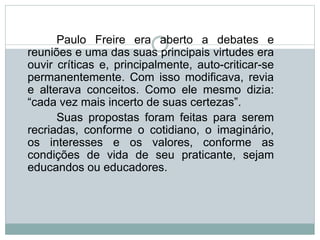 Paulo Freire era aberto a debates e
reuniões e uma das suas principais virtudes era
ouvir críticas e, principalmente, auto-criticar-se
permanentemente. Com isso modificava, revia
e alterava conceitos. Como ele mesmo dizia:
“cada vez mais incerto de suas certezas”.
Suas propostas foram feitas para serem
recriadas, conforme o cotidiano, o imaginário,
os interesses e os valores, conforme as
condições de vida de seu praticante, sejam
educandos ou educadores.
 