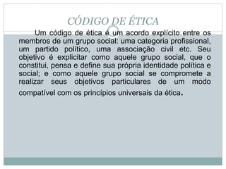 CÓDIGO DE ÉTICA
Um código de ética é um acordo explícito entre os
membros de um grupo social: uma categoria profissional,
um partido político, uma associação civil etc. Seu
objetivo é explicitar como aquele grupo social, que o
constitui, pensa e define sua própria identidade política e
social; e como aquele grupo social se compromete a
realizar seus objetivos particulares de um modo
compatível com os princípios universais da ética.
 