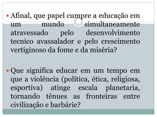  Afinal, que papel cumpre a educação em
um mundo simultaneamente
atravessado pelo desenvolvimento
tecnico avassalador e pelo crescimento
vertiginoso da fome e da miséria?
 Que significa educar em um tempo em
que a violência (política, ética, religiosa,
esportiva) atinge escala planetaria,
tornando tênues as fronteiras entre
civilização e barbárie?
 