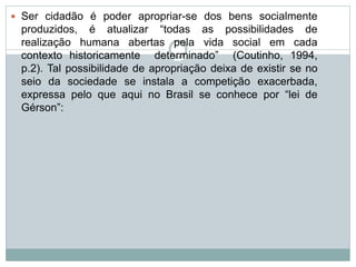  Ser cidadão é poder apropriar-se dos bens socialmente
produzidos, é atualizar “todas as possibilidades de
realização humana abertas pela vida social em cada
contexto historicamente determinado” (Coutinho, 1994,
p.2). Tal possibilidade de apropriação deixa de existir se no
seio da sociedade se instala a competição exacerbada,
expressa pelo que aqui no Brasil se conhece por “lei de
Gérson”:
 