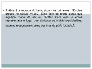  A ética é a morada do bem, diziam os primeiros filósofos
gregos no século VI a.C. Ética vem do grego ethos que
significa modo de ser ou caráter. Para eles, o ethos
representava o lugar que abrigava os indivíduos-cidadãos,
aqueles responsáveis pelos destinos da pólis (cidade).
 