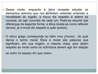  Desse modo, enquanto é ética compete estudar os
elementos teóricos que nos permitem entender entender a
moralidade do sujeito, a moral diz respeito à esfera da
conduta, do agir concreto de cada um. Pode-se resumir tais
diferenças da seguinte forma: a ética revela-se como reflexão
(teoria), já a moral diz respeito à ação (práxis).
 O ethos grego corresponde ao latim mos (mores) , do qual
deriva o termo moral. Ética e moral são palavras que
significam, em sua origem, a mesma coisa, pois dizem
respeito ao modo como os indivíduos devem agir em relação
ao outro no espaço em que vivem.
 