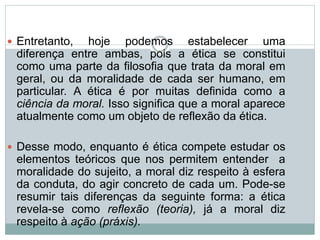  Entretanto, hoje podemos estabelecer uma
diferença entre ambas, pois a ética se constitui
como uma parte da filosofia que trata da moral em
geral, ou da moralidade de cada ser humano, em
particular. A ética é por muitas definida como a
ciência da moral. Isso significa que a moral aparece
atualmente como um objeto de reflexão da ética.
 Desse modo, enquanto é ética compete estudar os
elementos teóricos que nos permitem entender a
moralidade do sujeito, a moral diz respeito à esfera
da conduta, do agir concreto de cada um. Pode-se
resumir tais diferenças da seguinte forma: a ética
revela-se como reflexão (teoria), já a moral diz
respeito à ação (práxis).
 