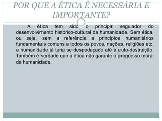 POR QUE A ÉTICA É NECESSÁRIA E
IMPORTANTE?
A ética tem sido o principal regulador do
desenvolvimento histórico-cultural da humanidade. Sem ética,
ou seja, sem a referência a princípios humanitários
fundamentais comuns a todos os povos, nações, religiões etc,
a humanidade já teria se despedaçado até à auto-destruição.
Também é verdade que a ética não garante o progresso moral
da humanidade.
 