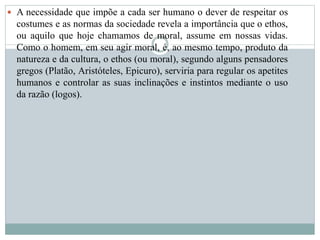  A necessidade que impõe a cada ser humano o dever de respeitar os
costumes e as normas da sociedade revela a importância que o ethos,
ou aquilo que hoje chamamos de moral, assume em nossas vidas.
Como o homem, em seu agir moral, é, ao mesmo tempo, produto da
natureza e da cultura, o ethos (ou moral), segundo alguns pensadores
gregos (Platão, Aristóteles, Epicuro), serviria para regular os apetites
humanos e controlar as suas inclinações e instintos mediante o uso
da razão (logos).
 