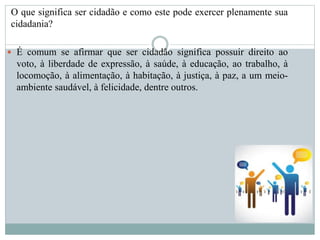 O que significa ser cidadão e como este pode exercer plenamente sua
cidadania?
 É comum se afirmar que ser cidadão significa possuir direito ao
voto, à liberdade de expressão, à saúde, à educação, ao trabalho, à
locomoção, à alimentação, à habitação, à justiça, à paz, a um meio-
ambiente saudável, à felicidade, dentre outros.
 