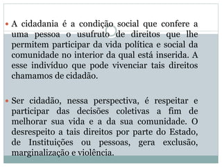  A cidadania é a condição social que confere a
uma pessoa o usufruto de direitos que lhe
permitem participar da vida política e social da
comunidade no interior da qual está inserida. A
esse indivíduo que pode vivenciar tais direitos
chamamos de cidadão.
 Ser cidadão, nessa perspectiva, é respeitar e
participar das decisões coletivas a fim de
melhorar sua vida e a da sua comunidade. O
desrespeito a tais direitos por parte do Estado,
de Instituições ou pessoas, gera exclusão,
marginalização e violência.
 