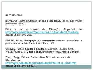 REFERÊNCIAS
BRANDÃO, Carlos Rodrigues. O que é educação. 38 ed. São Paulo:
Brasiliense, 1996.
Ética e o profissional da Educação. Disponível em
http://www.slideshare.net/gerisval/tica-e-o-profissional-da-educao.
Acesso 06 de junho 2017.
FREIRE, Paulo. Pedagogia da autonomia: saberes necessários à
prática educativa. São Paulo: Paz e Terra, 1996.
CANIVEZ, Patrice. Educar o cidadão? São Paulo: Papirus, 1991.
VALLS, Álvaro L. M. O que é ética. Brasiliense, 1993. Pessoa. Gerisval.
Thums. Jorge. Ética na Escola – filosofia e valores na escola.
Disponível em
http://www.suapesquisa.com/educacaoesportes/etica_escola.htm.
Acesso 06 de junho de 2017.
 