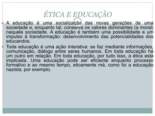ÉTICA E EDUCAÇÃO
 A educação é uma socialização das novas gerações de uma
sociedade e, enquanto tal, conserva os valores dominantes (a moral)
naquela sociedade. A educação é também uma possibilidade e um
impulso à transformação: desenvolvimento das potencialidades dos
educandos.
 Toda educação é uma ação interativa: se faz mediante informações,
comunicação, diálogo entre seres humanos. Em toda educação há
um outro em relação. Em toda educação, por tudo isso, a ética está
implicada. Uma educação pode ser eficiente enquanto processo
formativo e ao mesmo tempo, eticamente má, como foi a educação
nazista, por exemplo.
 
