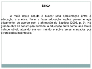 ÉTICA
A meta deste estudo é buscar uma aproximação entre a
educação e a ética. Falar e fazer educação implica pensar e agir
eticamente, de acordo com a afirmação de Baptista (2005, p. 9). Na
grande obra da construção humana, a educação entra como uma tarefa
indispensável, atuando em um mundo e sobre seres marcados por
diversidades incontáveis.
 