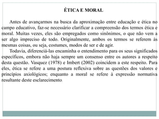 ÉTICA E MORAL
Antes de avançarmos na busca da aproximação entre educação e ética no
campo educativo, faz-se necessário clarificar a compreensão dos termos ética e
moral. Muitas vezes, eles são empregados como sinônimos, o que não vem a
ser algo impreciso de todo. Originalmente, ambos os termos se referem às
mesmas coisas, ou seja, costumes, modos de ser e de agir.
Todavia, diferenciá-las encaminha o entendimento para os seus significados
específicos, embora não haja sempre um consenso entre os autores a respeito
desta questão. Vasquez (1978) e Imbert (2002) coincidem a este respeito. Para
eles, ética se refere a uma postura reflexiva sobre as questões dos valores e
princípios axiológicos; enquanto a moral se refere à expressão normativa
resultante deste esclarecimento.
 