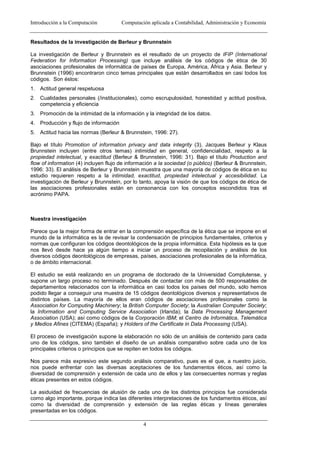 Introducción a la Computación Computación aplicada a Contabilidad, Administración y Economía
4
Resultados de la investigación de Berleur y Brunnstein
La investigación de Berleur y Brunnstein es el resultado de un proyecto de IFIP (International
Federation for Information Processing) que incluye análisis de los códigos de ética de 30
asociaciones profesionales de informática de países de Europa, América, África y Asia. Berleur y
Brunnstein (1996) encontraron cinco temas principales que están desarrollados en casi todos los
códigos. Son éstos:
1. Actitud general respetuosa
2. Cualidades personales (/institucionales), como escrupulosidad, honestidad y actitud positiva,
competencia y eficiencia
3. Promoción de la intimidad de la información y la integridad de los datos.
4. Producción y flujo de información
5. Actitud hacia las normas (Berleur & Brunnstein, 1996: 27).
Bajo el título Promotion of information privacy and data integrity (3), Jacques Berleur y Klaus
Brunnstein incluyen (entre otros temas) intimidad en general, confidencialidad, respeto a la
propiedad intelectual, y exactitud (Berleur & Brunnstein, 1996: 31). Bajo el título Production and
flow of information (4) incluyen flujo de información a la sociedad (o público) (Berleur & Brunnstein,
1996: 33). El análisis de Berleur y Brunnstein muestra que una mayoría de códigos de ética en su
estudio requieren respeto a la intimidad, exactitud, propiedad intelectual y accesibilidad. La
investigación de Berleur y Brunnstein, por lo tanto, apoya la visión de que los códigos de ética de
las asociaciones profesionales están en consonancia con los conceptos escondidos tras el
acrónimo PAPA.
Nuestra investigación
Parece que la mejor forma de entrar en la comprensión específica de la ética que se impone en el
mundo de la informática es la de revisar la condensación de principios fundamentales, criterios y
normas que configuran los códigos deontológicos de la propia informática. Esta hipótesis es la que
nos llevó desde hace ya algún tiempo a iniciar un proceso de recopilación y análisis de los
diversos códigos deontológicos de empresas, países, asociaciones profesionales de la informática,
o de ámbito internacional.
El estudio se está realizando en un programa de doctorado de la Universidad Complutense, y
supone un largo proceso no terminado. Después de contactar con más de 500 responsables de
departamentos relacionados con la informática en casi todos los países del mundo, sólo hemos
podido llegar a conseguir una muestra de 15 códigos deontológicos diversos y representativos de
distintos países. La mayoría de ellos eran códigos de asociaciones profesionales como la
Association for Computing Machinery; la British Computer Society; la Australian Computer Society;
la Information and Computing Service Association (Irlanda); la Data Processing Management
Association (USA); así como códigos de la Corporación IBM; el Centro de Informática, Telemática
y Medios Afines (CITEMA) (España); y Holders of the Certificate in Data Processing (USA).
El proceso de investigación supone la elaboración no sólo de un análisis de contenido para cada
uno de los códigos, sino también el diseño de un análisis comparativo sobre cada uno de los
principales criterios o principios que se repiten en todos los códigos.
Nos parece más expresivo este segundo análisis comparativo, pues es el que, a nuestro juicio,
nos puede enfrentar con las diversas aceptaciones de los fundamentos éticos, así como la
diversidad de comprensión y extensión de cada uno de ellos y las consecuentes normas y reglas
éticas presentes en estos códigos.
La asiduidad de frecuencias de alusión de cada uno de los distintos principios fue considerada
como algo importante, porque indica las diferentes interpretaciones de los fundamentos éticos, así
como la diversidad de comprensión y extensión de las reglas éticas y líneas generales
presentadas en los códigos.
 