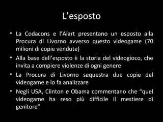 L’esposto La Codacons e l’ Aiart presentano un esposto alla Procura di Livorno avverso questo videogame (70 milioni di copie vendute) Alla base dell’esposto è la storia del videogioco, che invita a compiere violenze di ogni genere La Procura di Livorno sequestra due copie del videogame e lo fa analizzare Negli USA, Clinton e Obama commentano che “quel videogame ha reso più difficile il mestiere di genitore” 