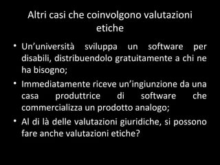 Altri casi che coinvolgono valutazioni etiche Un ’università sviluppa un software per disabili, distribuendolo gratuitamente a chi ne ha bisogno; Immediatamente riceve un ’ingiunzione da una casa produttrice di software che commercializza un prodotto analogo; Al di là delle valutazioni giuridiche, si possono fare anche valutazioni etiche? 