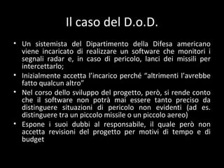 Il caso del D.o.D. Un sistemista del Dipartimento della Difesa americano viene incaricato di realizzare un software che monitori i segnali radar e, in caso di pericolo, lanci dei missili per intercettarlo; Inizialmente accetta l ’incarico perché “altrimenti l’avrebbe fatto qualcun altro” Nel corso dello sviluppo del progetto, però, si rende conto che il software non potrà mai essere tanto preciso da distinguere situazioni di pericolo non evidenti (ad es. distinguere tra un piccolo missile o un piccolo aereo) Espone i suoi dubbi al responsabile, il quale però non accetta revisioni del progetto per motivi di tempo e di budget 