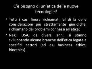 C ’è bisogno di un’etica delle nuove tecnologie? Tutti i casi finora richiamati, al di là delle considerazioni più strettamente giuridiche, richiamano dei problemi connessi all ’etica; Negli USA, da diversi anni, si stanno sviluppando alcune branche dell ’etica legate a specifici settori (ad es. business ethics, bioethics). 