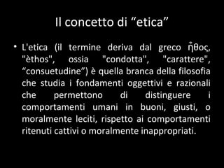 Il concetto di  “etica” L'etica (il termine deriva dal greco ἦθος, "èthos", ossia "condotta", "carattere",  “consuetudine”) è quella branca della filosofia che studia i fondamenti oggettivi e razionali che permettono di distinguere i comportamenti umani in buoni, giusti, o moralmente leciti, rispetto ai comportamenti ritenuti cattivi o moralmente inappropriati. 