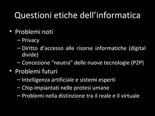 Questioni etiche dell ’informatica Problemi noti Privacy Diritto d ’accesso alle risorse informatiche (digital divide) Concezione  “neutra” delle nuove tecnologie (P2P) Problemi futuri Intelligenza artificiale e sistemi esperti Chip impiantati nelle protesi umane Problemi nella distinzione tra il reale e il virtuale 