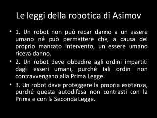 Le leggi della robotica di Asimov 1. Un robot non può recar danno a un essere umano né può permettere che, a causa del proprio mancato intervento, un essere umano riceva danno. 2. Un robot deve obbedire agli ordini impartiti dagli esseri umani, purché tali ordini non contravvengano alla Prima Legge. 3. Un robot deve proteggere la propria esistenza, purché questa autodifesa non contrasti con la Prima e con la Seconda Legge. 