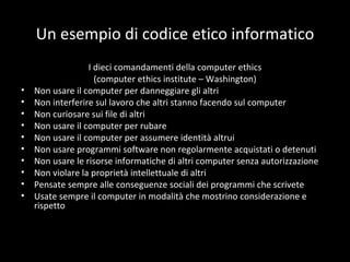 Un esempio di codice etico informatico I dieci comandamenti della computer ethics (computer ethics institute – Washington) Non usare il computer per danneggiare gli altri Non interferire sul lavoro che altri stanno facendo sul computer Non curiosare sui file di altri Non usare il computer per rubare Non usare il computer per assumere identità altrui Non usare programmi software non regolarmente acquistati o detenuti Non usare le risorse informatiche di altri computer senza autorizzazione Non violare la proprietà intellettuale di altri Pensate sempre alle conseguenze sociali dei programmi che scrivete Usate sempre il computer in modalità che mostrino considerazione e rispetto 