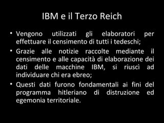 IBM e il Terzo Reich Vengono utilizzati gli elaboratori per effettuare il censimento di tutti i tedeschi; Grazie alle notizie raccolte mediante il censimento e alle capacità di elaborazione dei dati delle macchine IBM, si riuscì ad individuare chi era ebreo; Questi dati furono fondamentali ai fini del programma hitleriano di distruzione ed egemonia territoriale. 