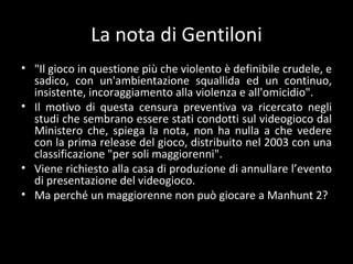 La nota di Gentiloni "Il gioco in questione più che violento è definibile crudele, e sadico, con un'ambientazione squallida ed un continuo, insistente, incoraggiamento alla violenza e all'omicidio". Il motivo di questa censura preventiva va ricercato negli studi che sembrano essere stati condotti sul videogioco dal Ministero che, spiega la nota, non ha nulla a che vedere con la prima release del gioco, distribuito nel 2003 con una classificazione "per soli maggiorenni". Viene richiesto alla casa di produzione di annullare l ’evento di presentazione del videogioco. Ma perché un maggiorenne non può giocare a Manhunt 2? 