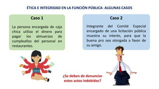 ÉTICA E INTEGRIDAD EN LA FUNCIÓN PÚBLICA: ALGUNAS CASOS
¿Se deben de denunciar
estos actos indebidos?
La persona encargada de caja
chica utiliza el dinero para
pagar los almuerzos de
cumpleaños del personal en
restaurantes.
Caso 1
Integrante del Comité Especial
encargado de una licitación pública
muestra su interés, para que la
buena pro sea otorgada a favor de
su amigo.
Caso 2
 