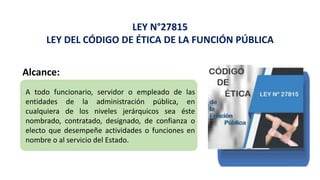 LEY N°27815
LEY DEL CÓDIGO DE ÉTICA DE LA FUNCIÓN PÚBLICA
Alcance:
A todo funcionario, servidor o empleado de las
entidades de la administración pública, en
cualquiera de los niveles jerárquicos sea éste
nombrado, contratado, designado, de confianza o
electo que desempeñe actividades o funciones en
nombre o al servicio del Estado.
 
