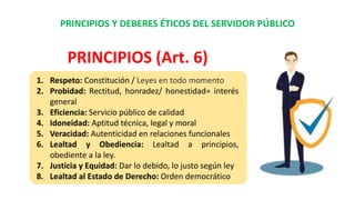PRINCIPIOS Y DEBERES ÉTICOS DEL SERVIDOR PÚBLICO
1. Respeto: Constitución / Leyes en todo momento
2. Probidad: Rectitud, honradez/ honestidad= interés
general
3. Eficiencia: Servicio público de calidad
4. Idoneidad: Aptitud técnica, legal y moral
5. Veracidad: Autenticidad en relaciones funcionales
6. Lealtad y Obediencia: Lealtad a principios,
obediente a la ley.
7. Justicia y Equidad: Dar lo debido, lo justo según ley
8. Lealtad al Estado de Derecho: Orden democrático
PRINCIPIOS (Art. 6)
 