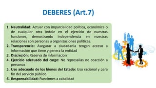 DEBERES (Art.7)
1. Neutralidad: Actuar con imparcialidad política, económica o
de cualquier otra índole en el ejercicio de nuestras
funciones, demostrando independencia en nuestras
relaciones con personas u organizaciones políticas.
2. Transparencia: Asegurar a ciudadanía tengan acceso a
información que tiene y genera la entidad
3. Discreción: Reserva de información
4. Ejercicio adecuado del cargo: No represalias no coacción a
personas
5. Uso adecuado de los bienes del Estado: Uso racional y para
fin del servicio público.
6. Responsabilidad: Funciones a cabalidad
 
