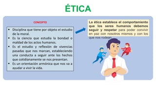 ÉTICA
 Disciplina que tiene por objeto el estudio
de la moral.
 Es la ciencia que estudia la bondad o
maldad de los actos humanos.
 Es el estudio y reflexión de vivencias
pasadas que nos marcan, estableciendo
una conducta a seguir ante los hechos
que cotidianamente se nos presentan.
 Es un orientación armónica que nos va a
ayudar a vivir la vida.
La ética establece el comportamiento
que los seres humanos debemos
seguir y respetar para poder convivir
en paz con nosotros mismos y con los
que nos rodean.
CONCEPTO
 