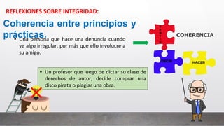 Coherencia entre principios y
prácticas.
 Una persona que hace una denuncia cuando
ve algo irregular, por más que ello involucre a
su amigo.
 Un profesor que luego de dictar su clase de
derechos de autor, decide comprar una
disco pirata o plagiar una obra.
REFLEXIONES SOBRE INTEGRIDAD:
 