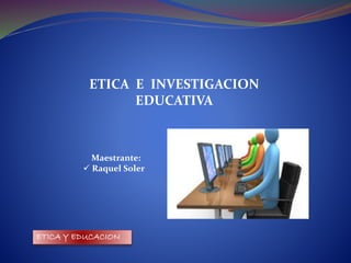 ETICA Y EDUCACION
ETICA E INVESTIGACION
EDUCATIVA
Maestrante:
 Raquel Soler
 