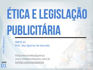 |Prof.NeyQueiroz|
01
PARTE
PARTE 01
Prof. Ney Queiroz de Azevedo
FB/professorNeyQueiroz
www.midiaeconsumo.com.br
twitter.com/neyqueiroz
Ética e Legislação
Publicitária
 