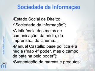 |Prof.NeyQueiroz|
01
PARTE
Sociedade da Informação
•Estado Social de Direito;
•“Sociedade da informação”;
•A influência dos meios de
comunicação, da mídia, da
imprensa... do cinema...
•Manuel Castells: base política e a
mídia (“não 4º poder, mas o campo
de batalha pelo poder”);
•Sustentação de marcas e produtos;
 