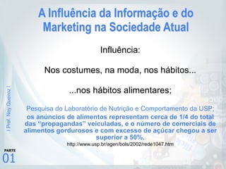 |Prof.NeyQueiroz|
01
PARTE
A Influência da Informação e do
Marketing na Sociedade Atual
Influência:
Nos costumes, na moda, nos hábitos...
...nos hábitos alimentares;
Pesquisa do Laboratório de Nutrição e Comportamento da USP;
os anúncios de alimentos representam cerca de 1/4 do total
das “propagandas” veiculadas, e o número de comerciais de
alimentos gordurosos e com excesso de açúcar chegou a ser
superior a 50%.
http://www.usp.br/agen/bols/2002/rede1047.htm
 