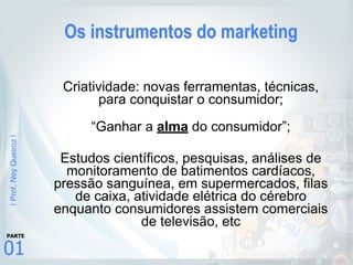 |Prof.NeyQueiroz|
01
PARTE
Os instrumentos do marketing
Criatividade: novas ferramentas, técnicas,
para conquistar o consumidor;
“Ganhar a alma do consumidor”;
Estudos científicos, pesquisas, análises de
monitoramento de batimentos cardíacos,
pressão sanguínea, em supermercados, filas
de caixa, atividade elétrica do cérebro
enquanto consumidores assistem comerciais
de televisão, etc
 