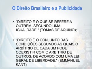 O Direito Brasileiro e a Publicidade
• "DIREITO É O QUE SE REFERE A
OUTREM, SEGUNDO UMA
IGUALDADE." (TOMAS DE AQUINO);
• "DIREITO É O CONJUNTO DAS
CONDIÇÕES SEGUNDO AS QUAIS O
ARBÍTRIO DE CADA UM PODE
COEXISTIR COM O ARBÍTRIO DE
OUTROS, DE ACORDO COM UMA LEI
GERAL DE LIBERDADE." (EMMANUEL
KANT)
 