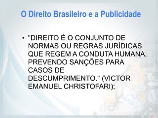 O Direito Brasileiro e a Publicidade
• "DIREITO É O CONJUNTO DE
NORMAS OU REGRAS JURÍDICAS
QUE REGEM A CONDUTA HUMANA,
PREVENDO SANÇÕES PARA
CASOS DE
DESCUMPRIMENTO." (VICTOR
EMANUEL CHRISTOFARI);
 