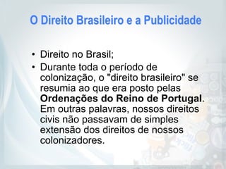 O Direito Brasileiro e a Publicidade
• Direito no Brasil;
• Durante toda o período de
colonização, o "direito brasileiro" se
resumia ao que era posto pelas
Ordenações do Reino de Portugal.
Em outras palavras, nossos direitos
civis não passavam de simples
extensão dos direitos de nossos
colonizadores.
 