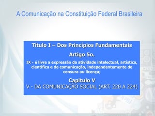 A Comunicação na Constituição Federal Brasileira
Título I – Dos Princípios Fundamentais
Artigo 5o.
IX - é livre a expressão da atividade intelectual, artística,
científica e de comunicação, independentemente de
censura ou licença;
Capítulo V 
V - DA COMUNICAÇÃO SOCIAL (ART. 220 A 224) 
 