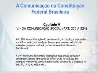 A Comunicação na Constituição
Federal Brasileira
Capítulo V 
V - DA COMUNICAÇÃO SOCIAL (ART. 220 A 224)
Art. 220. A manifestação do pensamento, a criação, a expressão
e a informação, sob qualquer forma, processo ou veículo não
sofrerão qualquer restrição, observado o disposto nesta
Constituição.
 
§ 1º - Nenhuma lei conterá dispositivo que possa constituir
embaraço à plena liberdade de informação jornalística em
qualquer veículo de comunicação social, observado o disposto no
art. 5º, IV, V, X, XIII e XIV .  
 