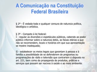 A Comunicação na Constituição
Federal Brasileira
§ 2º - É vedada toda e qualquer censura de natureza política,
ideológica e artística.
§ 3º - Compete à lei federal:
I - regular as diversões e espetáculos públicos, cabendo ao poder
público informar sobre a natureza deles, as faixas etárias a que
não se recomendem, locais e horários em que sua apresentação
se mostre inadequada;
II - estabelecer os meios legais que garantam à pessoa e à
família a possibilidade de se defenderem de programas ou
programações de rádio e televisão que contrariem o disposto no
art. 221, bem como da propaganda de produtos, práticas e
serviços que possam ser nocivos à saúde e ao meio ambiente.
 