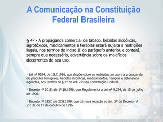 A Comunicação na Constituição
Federal Brasileira
§ 4º - A propaganda comercial de tabaco, bebidas alcoólicas,
agrotóxicos, medicamentos e terapias estará sujeita a restrições
legais, nos termos do inciso II do parágrafo anterior, e conterá,
sempre que necessário, advertência sobre os malefícios
decorrentes de seu uso.
· Lei nº 9294, de 15.7.1996, que dispõe sobre as restrições ao uso e à propaganda
de produtos fumígeros, bebidas alcoólicas, medicamentos, terapias e defensivos
agrícolas, nos termos do § 4° do art. 220 da Constituição Federal.
 
· Decreto nº 2018, de 1º.10.1996, que Regulamenta a Lei nº 9.294, de 15 de julho
de 1996. 
· Decreto nº 3157, de 27.8.1999, que dá nova redação ao art. 5º do Decreto nº
2.018, de 1º de outubro de 1996.
 