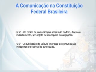 A Comunicação na Constituição
Federal Brasileira
§ 5º - Os meios de comunicação social não podem, direta ou
indiretamente, ser objeto de monopólio ou oligopólio.
§ 6º - A publicação de veículo impresso de comunicação
independe de licença de autoridade.
 