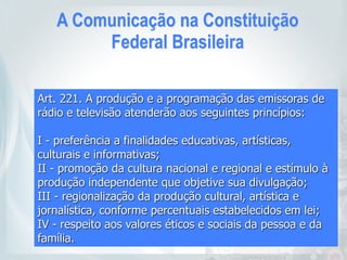 A Comunicação na Constituição
Federal Brasileira
Art. 221. A produção e a programação das emissoras de
rádio e televisão atenderão aos seguintes princípios:
I - preferência a finalidades educativas, artísticas,
culturais e informativas;
II - promoção da cultura nacional e regional e estímulo à
produção independente que objetive sua divulgação;
III - regionalização da produção cultural, artística e
jornalística, conforme percentuais estabelecidos em lei;
IV - respeito aos valores éticos e sociais da pessoa e da
família.
 