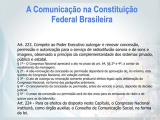 A Comunicação na Constituição
Federal Brasileira
Art. 223. Compete ao Poder Executivo outorgar e renovar concessão,
permissão e autorização para o serviço de radiodifusão sonora e de sons e
imagens, observado o princípio da complementaridade dos sistemas privado,
público e estatal.
§ 1º - O Congresso Nacional apreciará o ato no prazo do art. 64, §§ 2º e 4º, a contar do
recebimento da mensagem.
§ 2º - A não-renovação da concessão ou permissão dependerá de aprovação de, no mínimo, dois
quintos do Congresso Nacional, em votação nominal.
§ 3º - O ato de outorga ou renovação somente produzirá efeitos legais após deliberação do
Congresso Nacional, na forma dos parágrafos anteriores.
§ 4º - O cancelamento da concessão ou permissão, antes de vencido o prazo, depende de decisão
judicial.
§ 5º - O prazo da concessão ou permissão será de dez anos para as emissoras de rádio e de
quinze para as de televisão.
Art. 224 - Para os efeitos do disposto neste Capítulo, o Congresso Nacional
instituirá, como órgão auxiliar, o Conselho de Comunicação Social, na forma
da lei.
 