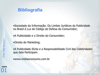 |Prof.NeyQueiroz|
01
PARTE
•Sociedade da Informação: Os Limites Jurídicos da Publicidade
no Brasil à Luz do Código de Defesa do Consumidor;
•A Publicidade e o Direito do Consumidor;
•Direito do Marketing;
•A Publicidade Ilícita e a Responsabilidade Civil das Celebridades
que dela Participam.
•www.midiaeconsumo.com.br
Bibliografia
 