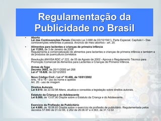 Regulamentação da
Publicidade no Brasil
• Aborto  
Lei das Contravenções Penais (Decreto Lei 3.688 de 03/10/1941). Parte Especial. Capítulo I - Das
contravenções referentes à pessoa. Anúncio de meio abortivo - art. 20.
• Alimentos para lactentes e crianças de primeira infância 
Lei 11265, de 3 de Janeiro de 2006  
Regulamenta a comercialização de alimentos para lactantes e crianças de primeira infância e também a
de produtos de puericultura correlatos 
 
Resolução ANVISA RDC nº 222, de 05 de Agosto de 2002 - Aprova o Regulamento Técnico para
Promoção Comercial de Alimentos para Lactentes e Crianças de Primeira Infância.  
 
Armas de fogo  
Decreto 3665, de 20/11/2000 art 268 
Lei nº 10.826, de 22/12/2003 
 
Novo Código Civil - Lei nº 10.406, de 10/01/2002  
Arts. 18 e 19 - uso do nome e apelido 
Art. 20 - uso de imagem 
 
Direitos Autorais 
Lei 9.610, de 22.02.98 Altera, atualiza e consolida a legislação sobre direitos autorais.  
 
Estatuto da Criança e do Adolescente 
Lei 8.069, de 13.07.90 Dispõe sobre o Estatuto da Criança e do Adolescente.  
 
 
Exercicio da Profissão de Publicitário 
Lei 4.680, de 18.06.65 Dispõe sobre o exercício da profissão de publicitário. Regulamentada pelos
decretos 57.690 de 01.02.66, 2.262 de 26.06.97 e 4.563, de 31.12.02.
 