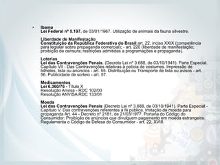 • Ibama  
Lei Federal nº 5.197, de 03/01/1967. Utilização de animais da fauna silvestre. 
 
Liberdade de Manifestação 
Constituição da República Federativa do Brasil art. 22, inciso XXIX (competência
para legislar sobre propaganda comercial); - art. 220 (liberdade de manifestação;
proibição de censura; restrições admitidas a programações e propaganda). 
 
Loterias  
Lei das Contravenções Penais. (Decreto Lei nº 3.688, de 03/10/1941). Parte Especial.
Capítulo VII - Das Contravenções relativas à polícia de costumes. Impressão de
bilhetes, lista ou anúncios - art. 55. Distribuição ou Transporte de lista ou avisos - art.
56. Publicidade de sorteio - art. 57.  
 
Medicamentos  
Lei 6.360/76 - Título X 
Resolução Anvisa - RDC 102/00 
Resolução ANVISA RDC 133/01  
 
Moeda  
Lei das Contravenções Penais (Decreto Lei nº 3.688, de 03/10/1941). Parte Especial -
Capítulo V. Das contravenções referentes à fé pública. Imitação de moeda para
propaganda Art. 44 - Decreto nº 2181, de 21/03/1977. Portaria do Código do
Consumidor: Proibição de anúncios que divulguem pagamento em moeda estrangeira.
Regulamenta o Código de Defesa do Consumidor - art. 22, XVIII.
 